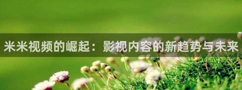 小小影视秒播：米米视频的崛起：影视内容的新趋势与未来